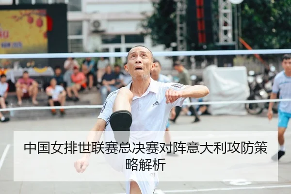 中国女排世联赛总决赛对阵意大利攻防策略解析
